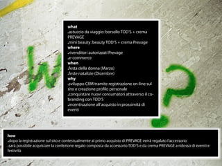 what
                                  .astuccio da viaggio: borsello TOD’S + crema
                                  PREVAGE
                                  .mini beauty: beauty TOD’S + crema Prevage
                                  where
                                  .rivenditori autorizzati Prevage
                                  .e-commerce
                                  when
                                  .festa della donna (Marzo)
                                  .feste natalizie (Dicembre)
                                  why
                                  .sviluppo CRM tramite registrazione on-line sul
                                  sito e creazione proﬁlo personale
                                  .conquistare nuovi consumatori attraverso il co-
                                  branding con TOD’S
                                  .incentivazione all’acquisto in prossimità di
                                  eventi




how
.dopo la registrazione sul sito e contestualmente al primo acquisto di PREVAGE verrà regalato l’accessorio
.sarà possibile acquistare la confezione regalo composta da accessorio TOD’S e da crema PREVAGE a ridosso di eventi e
festività

                                                           21
 
