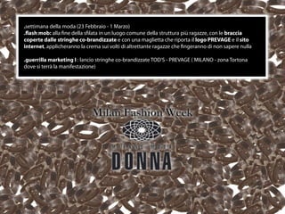 .settimana della moda (23 Febbraio - 1 Marzo)
.ﬂash mob: alla ﬁne della sﬁlata in un luogo comune della struttura più ragazze, con le braccia
coperte dalle stringhe co-brandizzate e con una maglietta che riporta il logo PREVAGE e il sito
internet, applicheranno la crema sui volti di altrettante ragazze che ﬁngeranno di non sapere nulla

.guerrilla marketing I : lancio stringhe co-brandizzate TOD’S - PREVAGE ( MILANO - zona Tortona
dove si terrà la manifestazione)




                                                  22
 