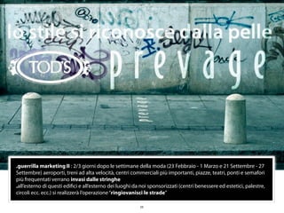 .guerrilla marketing II : 2/3 giorni dopo le settimane della moda (23 Febbraio - 1 Marzo e 21 Settembre - 27
Settembre) aeroporti, treni ad alta velocità, centri commerciali più importanti, piazze, teatri, ponti e semafori
più frequentati verrano invasi dalle stringhe
.all’esterno di questi ediﬁci e all’esterno dei luoghi da noi sponsorizzati (centri benessere ed estetici, palestre,
circoli ecc. ecc.) si realizzerà l’operazione “ringiovanisci le strade”

                                                         23
 