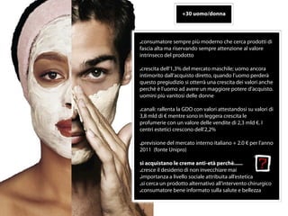+30 uomo/donna



.consumatore sempre più moderno che cerca prodotti di
fascia alta ma riservando sempre attenzione al valore
intrinseco del prodotto

.crescita dell‘1,3% del mercato maschile; uomo ancora
intimorito dall’acquisto diretto, quando l’uomo perderà
questo pregiudizio si otterrà una crescita dei valori anche
perchè è l’uomo ad avere un maggiore potere d’acquisto.
uomini più vanitosi delle donne

.canali: rallenta la GDO con valori attestandosi su valori di
3,8 mld di € mentre sono in leggera crescita le
profumerie con un valore delle vendite di 2,3 mld €. I
centri estetici crescono dell‘2,2%

.previsione del mercato interno italiano + 2.0 € per l’anno
2011 (fonte Unipro)

si acquistano le creme anti-età perchè......
.cresce il desiderio di non invecchiare mai
.importanza a livello sociale attribuita all’estetica
.si cerca un prodotto alternativo all’intervento chirurgico
.consumatore bene informato sulla salute e bellezza


 6
 