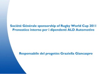 Société Générale sponsorship of Rugby World Cup 2011
 Pronostico interno per i dipendenti ALD Automotive




     Responsabile del progetto: Graziella Giancaspro
 