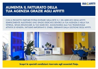 AUMENTA IL FATTURATO DELLA
TUA AGENZIA GRAZIE AGLI AFFITTI
CON IL PROGETTO PARTNER POTRAI ENTRARE NELLA RETE N.1 DEL MERCATO DEGLI AFFITTI
SEMPLICEMENTE ALLESTENDO UNO SPAZIO DEDICATO DENTRO LA TUA AGENZIA E NELLA TUA
VETRINA, SENZA RINUNCIARE AL TUO MARCHIO. AGGIUNGERAI ALLA TUA TRADIZIONALE
ATTIVITÀ DI VENDITA, FATTURATI IMPORTANTI E STABILI, DERIVANTI DALLA GESTIONE DEGLI AFFITTI.
Scopri le speciali condizioni riservate agli associati Fiaip.
 