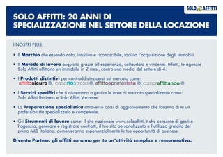 SOLO AFFITTI: 20 ANNI DI
SPECIALIZZAZIONE NEL SETTORE DELLA LOCAZIONE
I NOSTRI PLUS:
•	Il Marchio che essendo noto, intuitivo e riconoscibile, facilita l’acquisizione degli immobili.
•	Il Metodo di lavoro acquisito grazie all’esperienza, collaudato e vincente. Infatti, le agenzie
	 Solo Affitti affittano un immobile in 2 mesi, contro una media del settore di 4.
•	I Prodotti distintivi per contraddistinguersi sul mercato come:
	 ®, ®, ®, ®
•	I Servizi specifici che ti aiuteranno a gestire le aree di mercato specializzate come:
	 Solo Affitti Business e Solo Affitti Vacanze.
•	La Preparazione specialistica attraverso corsi di aggiornamento che faranno di te un
	 professionista specializzato e competente.
•	Gli Strumenti di lavoro come: il sito nazionale www.soloaffitti.it che consente di gestire
	 l’agenzia, generare e registrare contratti, il tuo sito personalizzato e l’utilizzo gratuito del
	 primo MLS italiano, aumenteranno esponenzialmente le tue opportunità di business.
Diventa Partner, gli affitti saranno per te un’attività semplice e remunerativa.
 