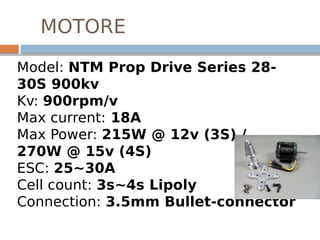 MOTORE
Model: NTM Prop Drive Series 28-
30S 900kv 
Kv: 900rpm/v
Max current: 18A
Max Power: 215W @ 12v (3S) /
270W @ 15v (4S)
ESC: 25~30A
Cell count: 3s~4s Lipoly
Connection: 3.5mm Bullet-connector
 