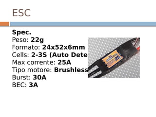 ESC
Spec.
Peso: 22g 
Formato: 24x52x6mm 
Cells: 2-3S (Auto Detect) 
Max corrente: 25A 
Tipo motore: Brushless 
Burst: 30A 
BEC: 3A
 