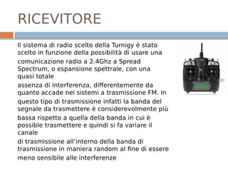 RICEVITORE
Il sistema di radio scelto della Turnigy è stato
scelto in funzione della possibilità di usare una
comunicazione radio a 2.4Ghz a Spread
Spectrum, o espansione spettrale, con una
quasi totale
assenza di interferenza, differentemente da
quanto accade nei sistemi a trasmissione FM. In
questo tipo di trasmissione infatti la banda del
segnale da trasmettere è considerevolmente più
bassa rispetto a quella della banda in cui è
possible trasmettere e quindi si fa variare il
canale
di trasmissione all’interno della banda di
trasmissione in maniera random al fine di essere
meno sensibile alle interferenze
 