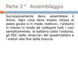 Parte 2^ Assemblaggio
Successivamente devo assemblare il
drone. Ogni cosa deve essere messa al
posto giusto e in modo «tattico», l’arduino
in mezzo in modo da collegare tutti i cavi
semplicemente, la batteria sotto l’arduino,
gli ESC nelle «braccia» del quadricottero e
i motori alla fine delle braccia.
 