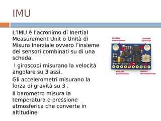 IMU
L’IMU è l’acronimo di Inertial
Measurement Unit o Unità di
Misura Inerziale ovvero l’insieme
dei sensori combinati su di una
scheda.
I giroscopi misurano la velocità
angolare su 3 assi.
Gli accelerometri misurano la
forza di gravità su 3 .
Il barometro misura la
temperatura e pressione
atmosferica che converte in
altitudine
 