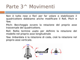 Parte 3^ Movimenti
Non è tutto rose e fiori per far volare e stabilizzare il
quadricottero dobbiamo anche modificare il Roll, Pitch e
Yaw.
Pitch: Beccheggio ovvero la rotazione del proprio asse
trasversale del quadricottero.
Roll: Rollio termine usato per definire la rotazione del
modello nel proprio asse longitudinale
Yaw: Imbardata è la rotazione di coda, cioè la rotazione nel
proprio asse verticale.
 
