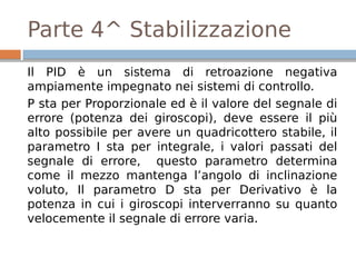 Parte 4^ Stabilizzazione
Il PID è un sistema di retroazione negativa
ampiamente impegnato nei sistemi di controllo.
P sta per Proporzionale ed è il valore del segnale di
errore (potenza dei giroscopi), deve essere il più
alto possibile per avere un quadricottero stabile, il
parametro I sta per integrale, i valori passati del
segnale di errore, questo parametro determina
come il mezzo mantenga l’angolo di inclinazione
voluto, Il parametro D sta per Derivativo è la
potenza in cui i giroscopi interverranno su quanto
velocemente il segnale di errore varia.
 