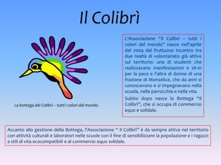 Il Colibrì
                                                             L’Associazione “Il Colibrì – tutti i
                                                             colori del mondo” nasce nell’aprile
                                                             del 2004 dal fruttuoso incontro tra
                                                             due realtà di volontariato già attive
                                                             sul territorio: una di studenti che
                                                             realizzavano manifestazioni e sit-in
                                                             per la pace e l’altra di donne di una
                                                             frazione di Monselice, che da anni si
                                                             conoscevano e si impegnavano nella
                                                             scuola, nella parrocchia e nella vita.
                                                             Subito dopo nasce la Bottega “Il
   La bottega del Colibrì – tutti i colori del mondo         Colibrì”, che si occupa di commercio
                                                             equo e solidale.



Accanto alla gestione della Bottega, l’Associazione “ Il Colibrì” è da sempre attiva nel territorio
con attività culturali e laboratori nelle scuole con il fine di sensibilizzare la popolazione e i ragazzi
a stili di vita ecocompatibili e al commercio equo solidale.
 