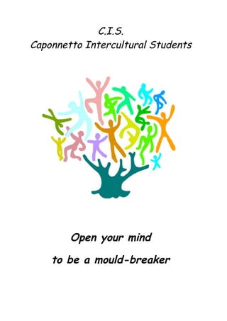  

	
                  C.I.S.
	
  
       Caponnetto Intercultural Students
	
  
	
  

	
  
	
  
	
  

                                           	
  




               Open your mind

           to be a mould-breaker
 