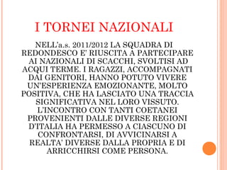 I TORNEI NAZIONALI
NELL’a.s. 2011/2012 LA SQUADRA DI
REDONDESCO E’ RIUSCITA A PARTECIPARE
AI NAZIONALI DI SCACCHI, SVOLTISI AD
ACQUI TERME. I RAGAZZI, ACCOMPAGNATI
DAI GENITORI, HANNO POTUTO VIVERE
UN’ESPERIENZA EMOZIONANTE, MOLTO
POSITIVA, CHE HA LASCIATO UNA TRACCIA
SIGNIFICATIVA NEL LORO VISSUTO.
L’INCONTRO CON TANTI COETANEI
PROVENIENTI DALLE DIVERSE REGIONI
D’ITALIA HA PERMESSO A CIASCUNO DI
CONFRONTARSI, DI AVVICINARSI A
REALTA’ DIVERSE DALLA PROPRIA E DI
ARRICCHIRSI COME PERSONA.
 