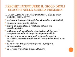 PERCHE’ INTRODURRE IL GIOCO DEGLI
SCACCHI NELLA SCUOLA PRIMARIA
IL LABORATORIO E’ STATO PROPOSTO PER IL SUO
VALORE FORMATIVO:
 sviluppa le capacità logiche, di analisi e di sintesi;
 rafforza la memoria visiva;
 aiuta ad affrontare e risolvere situazioni
problematiche;
 sviluppa un’equilibrata valutazione dei propri
comportamenti e della propria personalità;
 permette una sana competitività nel rispetto
dell’altro, accettando la sconfitta e adattandosi alla
realtà;
 permette di trasferire nel gioco la propria
aggressività;
 valorizza il dialogo interculturale.
 