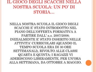 IL GIOCO DEGLI SCACCHI NELLA
NOSTRA SCUOLA: UN PO’ DI
STORIA…
NELLA NOSTRA SCUOLA IL GIOCO DEGLI
SCACCHI E’ STATO INTRODOTTO NEL
PIANO DELL’OFFERTA FORMATIVA A
PARTIRE DALL’ a.s. 2007/2008;
INIZIALMENTE E’ STATO INSERITO NELLE
ATTIVITA’ CURRICOLARI (QUANDO IL
TEMPO SCUOLA ERA DI 30 ORE
SETTIMANALI), RIVOLTO ALLE CLASSI
QUARTA E QUINTA; I RAGAZZI VI
ADERISCONO LIBERAMENTE, PER UN’ORA
ALLA SETTIMANA, DA OTTOBRE A MAGGIO.
 