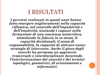 I RISULTATI
I percorsi realizzati in questi anni hanno
fatto emergere miglioramenti nella capacità
riflessiva, nel controllo dell’impulsività e
dell’emotività, aiutando i ragazzi nella
formazione di una coscienza autocritica,
stimolando la fiducia in se stessi, le
capacità decisionali, il senso di
responsabilità, la capacità di attivare nuove
strategie di intervento. Anche il gioco degli
scacchi ha permesso un approccio
trasversale e interdisciplinare favorendo
l’interiorizzazione dei concetti e dei termini
topologici, geometrici, di orientamento e
informatici.
 