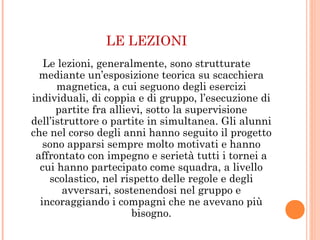 LE LEZIONI
Le lezioni, generalmente, sono strutturate
mediante un’esposizione teorica su scacchiera
magnetica, a cui seguono degli esercizi
individuali, di coppia e di gruppo, l’esecuzione di
partite fra allievi, sotto la supervisione
dell’istruttore o partite in simultanea. Gli alunni
che nel corso degli anni hanno seguito il progetto
sono apparsi sempre molto motivati e hanno
affrontato con impegno e serietà tutti i tornei a
cui hanno partecipato come squadra, a livello
scolastico, nel rispetto delle regole e degli
avversari, sostenendosi nel gruppo e
incoraggiando i compagni che ne avevano più
bisogno.
 