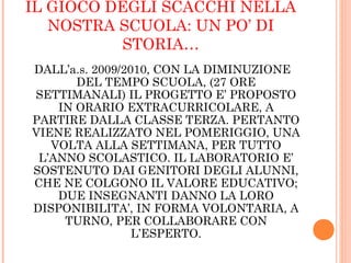 IL GIOCO DEGLI SCACCHI NELLA
NOSTRA SCUOLA: UN PO’ DI
STORIA…
DALL’a.s. 2009/2010, CON LA DIMINUZIONE
DEL TEMPO SCUOLA, (27 ORE
SETTIMANALI) IL PROGETTO E’ PROPOSTO
IN ORARIO EXTRACURRICOLARE, A
PARTIRE DALLA CLASSE TERZA. PERTANTO
VIENE REALIZZATO NEL POMERIGGIO, UNA
VOLTA ALLA SETTIMANA, PER TUTTO
L’ANNO SCOLASTICO. IL LABORATORIO E’
SOSTENUTO DAI GENITORI DEGLI ALUNNI,
CHE NE COLGONO IL VALORE EDUCATIVO;
DUE INSEGNANTI DANNO LA LORO
DISPONIBILITA’, IN FORMA VOLONTARIA, A
TURNO, PER COLLABORARE CON
L’ESPERTO.
 