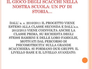 IL GIOCO DEGLI SCACCHI NELLA
NOSTRA SCUOLA: UN PO’ DI
STORIA…
DALL’ a. s. 2010/2011 IL PROGETTO VIENE
ESTESO ALLA CLASSE SECONDA E DALL’a.s.
2012/2013 VIENE COINVOLTA ANCHE LA
CLASSE PRIMA, SU RICHIESTA DEGLI
STESSI BAMBINI E DELLE LORO FAMIGLIE,
MOTIVATI DAL PERCORSO DI
PSICOMOTRICITA’ SULLA GRANDE
SCACCHIERA. SI FORMANO DUE GRUPPI: IL
LIVELLO BASE E IL LIVELLO AVANZATO.
 