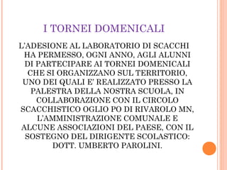 I TORNEI DOMENICALI
L’ADESIONE AL LABORATORIO DI SCACCHI
HA PERMESSO, OGNI ANNO, AGLI ALUNNI
DI PARTECIPARE AI TORNEI DOMENICALI
CHE SI ORGANIZZANO SUL TERRITORIO,
UNO DEI QUALI E’ REALIZZATO PRESSO LA
PALESTRA DELLA NOSTRA SCUOLA, IN
COLLABORAZIONE CON IL CIRCOLO
SCACCHISTICO OGLIO PO DI RIVAROLO MN,
L’AMMINISTRAZIONE COMUNALE E
ALCUNE ASSOCIAZIONI DEL PAESE, CON IL
SOSTEGNO DEL DIRIGENTE SCOLASTICO:
DOTT. UMBERTO PAROLINI.
 