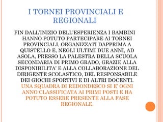 I TORNEI PROVINCIALI E
REGIONALI
FIN DALL’INIZIO DELL’ESPERIENZA I BAMBINI
HANNO POTUTO PARTECIPARE AI TORNEI
PROVINCIALI, ORGANIZZATI DAPPRIMA A
QUISTELLO E, NEGLI ULTIMI DUE ANNI, AD
ASOLA, PRESSO LA PALESTRA DELLA SCUOLA
SECONDARIA DI PRIMO GRADO, GRAZIE ALLA
DISPONIBILITA’ E ALLA COLLABORAZIONE DEL
DIRIGENTE SCOLASTICO, DEL RESPONSABILE
DEI GIOCHI SPORTIVI E DI ALTRI DOCENTI.
UNA SQUADRA DI REDONDESCO SI E’ OGNI
ANNO CLASSIFICATA AI PRIMI POSTI E HA
POTUTO ESSERE PRESENTE ALLA FASE
REGIONALE.
 