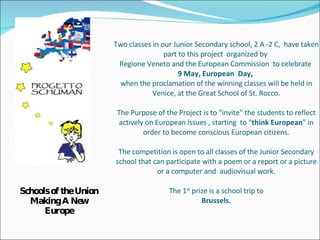 Two classes in our Junior Secondary school, 2 A -2 C,  have taken part to this project  organized by  Regione Veneto and the European Commission  to celebrate  9 May, European  Day,  when the proclamation of the winning classes will be held in Venice, at the Great School of St. Rocco. The Purpose of the Project is to &quot;invite&quot; the students to reflect actively on European issues , starting  to &quot; think European &quot; in order to become conscious European citizens. The competition is open to all classes of the Junior Secondary school that can participate with a poem or a report or a picture or a computer and  audiovisual work. The 1 st  prize is a school trip to Brussels. ,[object Object]