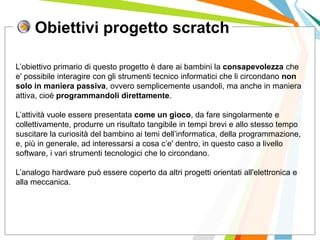 Obiettivi progetto scratch
I posti di lavoro persi con
questa crisi non verranno
rigenerati negli stessi settori.
L’obiettivo primario di questo progetto è dare ai bambini la consapevolezza che
e' possibile interagire con gli strumenti tecnico informatici che li circondano non
solo in maniera passiva, ovvero semplicemente usandoli, ma anche in maniera
attiva, cioè programmandoli direttamente.
L’attività vuole essere presentata come un gioco, da fare singolarmente e
collettivamente, produrre un risultato tangibile in tempi brevi e allo stesso tempo
suscitare la curiosità del bambino ai temi dell’informatica, della programmazione,
e, più in generale, ad interessarsi a cosa c’e' dentro, in questo caso a livello
software, i vari strumenti tecnologici che lo circondano.
L’analogo hardware può essere coperto da altri progetti orientati all'elettronica e
alla meccanica.
 