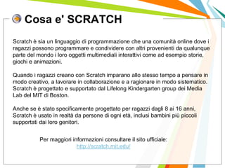 Cosa e' SCRATCH
I posti di lavoro persi con
questa crisi non verranno
rigenerati negli stessi settori.
Scratch è sia un linguaggio di programmazione che una comunità online dove i
ragazzi possono programmare e condividere con altri provenienti da qualunque
parte del mondo i loro oggetti multimediali interattivi come ad esempio storie,
giochi e animazioni.
Quando i ragazzi creano con Scratch imparano allo stesso tempo a pensare in
modo creativo, a lavorare in collaborazione e a ragionare in modo sistematico.
Scratch è progettato e supportato dal Lifelong Kindergarten group dei Media
Lab del MIT di Boston.
Anche se è stato specificamente progettato per ragazzi dagli 8 ai 16 anni,
Scratch è usato in realtà da persone di ogni età, inclusi bambini più piccoli
supportati dai loro genitori.
Per maggiori informazioni consultare il sito ufficiale:
http://scratch.mit.edu/
 