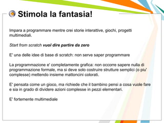 Stimola la fantasia!
I posti di lavoro persi con
questa crisi non verranno
rigenerati negli stessi settori.
Impara a programmare mentre crei storie interattive, giochi, progetti
multimediali.
Start from scratch vuol dire partire da zero
E' una delle idee di base di scratch: non serve saper programmare
La programmazione e' completamente grafica: non occorre sapere nulla di
programmazione formale, ma si deve solo costruire strutture semplici (o piu'
complesse) mettendo insieme mattoncini colorati.
E' pensata come un gioco, ma richiede che il bambino pensi a cosa vuole fare
e sia in grado di dividere azioni complesse in pezzi elementari.
E' fortemente multimediale
 