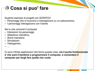 Cosa si puo' fare
I posti di lavoro persi con
questa crisi non verranno
rigenerati negli stessi settori.
Qualche esempio di progetti con SCRATCH
– Personaggi che si muovono e interagiscono su un palcoscenico,
– I personaggi interagiscono con l'utente
Sei tu che comandi il computer
– Interazioni tra personaggi
– Slideshow interattivo,
– Storie interattive
– Simulazioni
– Videogames,
– …
Ci sono infinite applicazioni che fanno queste cose, ma il punto fondamentale
e' che sarà il bambino a programmare il computer, a comandare il
computer per fargli fare quello che vuole.
 