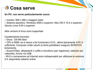 Cosa serve
I posti di lavoro persi con
questa crisi non verranno
rigenerati negli stessi settori.
Un PC: non serve particolarmente nuovo
– monitor: 800 x 480 o maggiori (tutti)
– Sistema operativo: Windows 2000 o superiori, Mac OS X 10.4 o superiori,
Ubuntu Linux 9.04 o superiori
Altre versioni di linux sono supportate
Caratteristiche tecniche:
– Disco: 120 Mb liberi
– CPU e RAM: se si riesce a far funzionare il S.O., allora tipicamente il PC e'
sufficiente. Computer molto vecchi (e lenti) potrebbero eseguire SCRATCH
lentamente.
– Suono/Video: altoparlanti o cuffie e microfono (per registrare), webcam per
video/foto. Anche via USB
- Wi-fi o connessione ad Internet sono indispensabili per utilizzare la versione
2.0, disponibile soltanto online
 