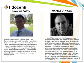 I docenti
I posti di lavoro persi con
questa crisi non verranno
rigenerati negli stessi settori.
GIOVANNI COTTA MICHELE DI PAOLA
35 anni. 2 figli: Riccardo, 5 anni e Giulia, 3 anni.
Da sempre appassionato di informatica e tecnologia e
da come queste ultime modificano le nostre vite.
La mia vita professionale è stata caratterizzata da un
regalo di mio padre all’età di 12 anni: un computer.
Ho iniziato a programmare per gioco, poco dopo per
lavoro. Oggi lavoro nella Direzione IT Governance di
una banca italiana. Vivo a Bernareggio ma lavoro a
Milano. Considero i corsi di scrach un personale
impegno sociale.
41 anni, 1 figlio: Martino, di 2 anni. Appassionato di
informatica da quando i miei genitori mi hanno regalato
un Apple II a 11 anni, di rete dalle prime connessioni ai
BBS Fidonet coi modem a 1200 baud, di web dai tempi
di Geocities… e di opensource e GNU/Linux dai tempi di
Mandrake. Lavoro da più di 10 anni con ragazzi e
giovani, nel nonprofit e nella formazione, soprattutto
attraverso il metodo della non-formal education (come
dice l'Unione Europea). Vivo a Villasanta e lavoro in
Brianza ma spesso anche in giro per l'Italia e l'Europa.
Con i corsi di Scratch mi piace l'idea di "chiudere il
cerchio" passando alle nuove generazioni competenze
fondamentali per la loro crescita, prima ancora che per il
lavoro o il futuro.
 