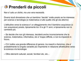 Prenderli da piccoli
I posti di lavoro persi con
questa crisi non verranno
rigenerati negli stessi settori.
Non e' solo un clichè, ma una vera necessità.
Diversi studi dimostrano che un bambino “decide” molto presto se ha interesse
per scienza e tecnologia (e matematica e tutto quello che gli sta attorno)
L'attitudine verso la scienza e' un atteggiamento che il bambino acquisisce (o
non acquisisce) presto, tipicamente tra i 8 e gli 11 anni, e tipicamente non lo
cambierà più.
– Se decide che non gli interessa, deciderà anche inconsciamente che la
scienza, matematica, informatica, etc e' troppo difficile, e non la imparerà in
futuro.
– C'e' inoltre una grande differenza di genere, tra maschi e femmine, che e'
probabilmente la singola variabile più importante in relazione all'attitudine verso
la scienza e la tecnologia
– Oltre elementi culturali, sociali, familiari etc, etc...
 