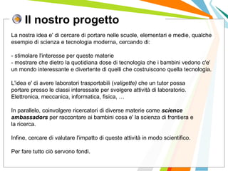 Il nostro progetto
I posti di lavoro persi con
questa crisi non verranno
rigenerati negli stessi settori.
La nostra idea e' di cercare di portare nelle scuole, elementari e medie, qualche
esempio di scienza e tecnologia moderna, cercando di:
- stimolare l'interesse per queste materie
- mostrare che dietro la quotidiana dose di tecnologia che i bambini vedono c'e'
un mondo interessante e divertente di quelli che costruiscono quella tecnologia.
L'idea e' di avere laboratori trasportabili (valigette) che un tutor possa
portare presso le classi interessate per svolgere attività di laboratorio.
Elettronica, meccanica, informatica, fisica, …
In parallelo, coinvolgere ricercatori di diverse materie come science
ambassadors per raccontare ai bambini cosa e' la scienza di frontiera e
la ricerca.
Infine, cercare di valutare l'impatto di queste attività in modo scientifico.
Per fare tutto ciò servono fondi.
 