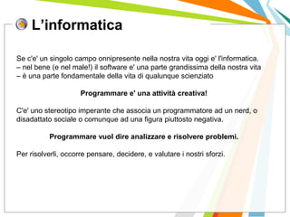 L’informatica
I posti di lavoro persi con
questa crisi non verranno
rigenerati negli stessi settori.
Se c'e' un singolo campo onnipresente nella nostra vita oggi e' l'informatica.
– nel bene (e nel male!) il software e' una parte grandissima della nostra vita
– è una parte fondamentale della vita di qualunque scienziato
Programmare e' una attività creativa!
C'e' uno stereotipo imperante che associa un programmatore ad un nerd, o
disadattato sociale o comunque ad una figura piuttosto negativa.
Programmare vuol dire analizzare e risolvere problemi.
Per risolverli, occorre pensare, decidere, e valutare i nostri sforzi.
 