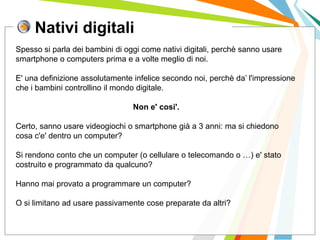Nativi digitali
I posti di lavoro persi con
questa crisi non verranno
rigenerati negli stessi settori.
Spesso si parla dei bambini di oggi come nativi digitali, perchè sanno usare
smartphone o computers prima e a volte meglio di noi.
E' una definizione assolutamente infelice secondo noi, perchè da’ l'impressione
che i bambini controllino il mondo digitale.
Non e' cosi'.
Certo, sanno usare videogiochi o smartphone già a 3 anni: ma si chiedono
cosa c'e' dentro un computer?
Si rendono conto che un computer (o cellulare o telecomando o …) e' stato
costruito e programmato da qualcuno?
Hanno mai provato a programmare un computer?
O si limitano ad usare passivamente cose preparate da altri?
 