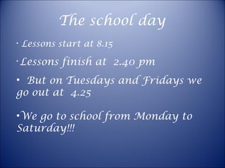 The school day Lessons start at 8.15 Lessons finish at  2.40 pm But on Tuesdays and Fridays we go out at  4.25 We go to school from Monday to Saturday!!!  