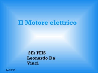 12/03/14
2E2 ITIS
Leonardo Da
Vinci
Il Motore elettrico
 