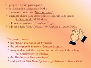 Al progetto hanno partecipato:
• l’associazione siracusana “EOS”;
• il museo etnografico “Nunzio Bruno”;
• quaranta alunni delle classi prime e seconde della scuola
        “S. Quasimodo” di Floridia;
• il Dirigente scolastico Sebastiano Rizza;
• i docenti Rosa Maria Speciale, Ezio Rudilosso e Antonio Failla.



 The project involved:
 • the “EOS” association of Syracuse;
 • the ethnographic museum “Nunzio Bruno”;
 • forty students of the first and second classes of the school
        “S. Quasimodo” of Floridia;
 • the Headmaster Sebastiano Rizza;
 • and teachers Rosa Maria Speciale, Ezio Rudilosso e Antonio Failla.
 
