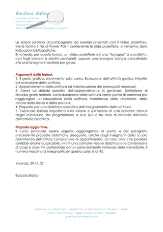 Barbara Baldo
Consulente Grafologa
Esperta in analisi e comparazione delle grafie
Rieducatrice della scrittura
Analisi di personalità ed orientamento scolastico
 
abitazione: Via Zanella 12/2 – 36040 Torri di Quartesolo (Vi) tel.0444 – 583022
studio: Viale Roma 16 – 36100 Vicenza cell.347 – 7304600
grafologa.baldo@gmail.com
 
Le lezioni saranno accompagnate da esempi proiettati con il video proiettore.
Verrà fornito il file di Power Point contenente le slide proiettate, e verranno date
indicazioni bibliografiche.
Si richiede, per questo lavoro, un video proiettore ed una “lavagna” a cavalletto,
con fogli bianchi e relativi pennarelli, oppure una lavagna bianca cancellabile
e/o una lavagna in ardesia per gesso.
Argomenti delle lezioni.
1. Il gesto grafico, movimento sulla carta. Evoluzione dell’attività grafica infantile
ed evoluzione della scrittura.
2. Apprendimento della scrittura ed individuazione dei prerequisiti necessari.
3. Cenni sui disturbi specifici dell’apprendimento in generale. Definizione di
disturbo grafo-motorio. La rieducazione della scrittura come punto di partenza per
raggiungere un’educazione della scrittura. Importanza dello strumento, della
tenuta dello stesso e della postura.
4. Proposta per una didattica specifica dell’insegnamento della scrittura.
5. Eventuale lezione impostata sulla visione e sull’esame di casi concreti, ritenuti
degni d’interesse, da programmare a due e/o a tre mesi di distanza dall’inizio
dell’attività didattica.
Proposte aggiuntive.
Il corso potrebbe essere seguito, aggiungendo al punto 4 del paragrafo
precedente proposte didattiche adeguate, anche dagli insegnanti della scuola
dell’infanzia dell’istituto comprensivo di appartenenza. La cosa oltre che possibile
sarebbe anche auspicabile, infatti una comune visione didattica e la condivisione
di scopi e obiettivi, porterebbe ad un potenziamento notevole delle metodiche. Il
numero massimo di insegnanti per questo corso è di 40.
Vicenza, 29.10.12
Barbara Baldo
 