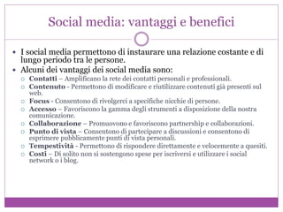 Social media: vantaggi e benefici
 I social media permettono di instaurare una relazione costante e di
lungo periodo tra le persone.
 Alcuni dei vantaggi dei social media sono:
 Contatti – Amplificano la rete dei contatti personali e professionali.
 Contenuto - Permettono di modificare e riutilizzare contenuti già presenti sul
web.
 Focus - Consentono di rivolgerci a specifiche nicchie di persone.
 Accesso – Favoriscono la gamma degli strumenti a disposizione della nostra
comunicazione.
 Collaborazione – Promuovono e favoriscono partnership e collaborazioni.
 Punto di vista – Consentono di partecipare a discussioni e consentono di
esprimere pubblicamente punti di vista personali.
 Tempestività - Permettono di rispondere direttamente e velocemente a quesiti.
 Costi – Di solito non si sostengono spese per iscriversi e utilizzare i social
network o i blog.
 