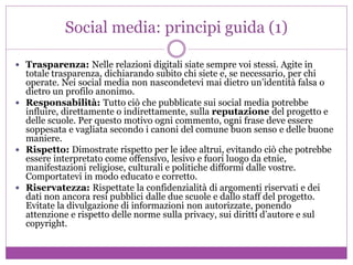 Social media: principi guida (1)
 Trasparenza: Nelle relazioni digitali siate sempre voi stessi. Agite in
totale trasparenza, dichiarando subito chi siete e, se necessario, per chi
operate. Nei social media non nascondetevi mai dietro un’identità falsa o
dietro un profilo anonimo.
 Responsabilità: Tutto ciò che pubblicate sui social media potrebbe
influire, direttamente o indirettamente, sulla reputazione del progetto e
delle scuole. Per questo motivo ogni commento, ogni frase deve essere
soppesata e vagliata secondo i canoni del comune buon senso e delle buone
maniere.
 Rispetto: Dimostrate rispetto per le idee altrui, evitando ciò che potrebbe
essere interpretato come offensivo, lesivo e fuori luogo da etnie,
manifestazioni religiose, culturali e politiche difformi dalle vostre.
Comportatevi in modo educato e corretto.
 Riservatezza: Rispettate la confidenzialità di argomenti riservati e dei
dati non ancora resi pubblici dalle due scuole e dallo staff del progetto.
Evitate la divulgazione di informazioni non autorizzate, ponendo
attenzione e rispetto delle norme sulla privacy, sui diritti d’autore e sul
copyright.
 