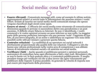 Social media: cosa fare? (2)
 Essere rilevanti - Comunicate messaggi utili, come ad esempio le ultime notizie,
aggiornamenti relativi ai servizi tutte le informazioni che possono aiutare i vostri
lettori. Evitate di inserire nei social media sterili comunicati stampa che spesso
vengono classificati dagli utenti come spam.
 Essere sé stessi – L’efficacia dei social media come strumento di comunicazione
diminuisce quando le persone si nascondono dietro uno pseudonimo o un post
anonimo. È difficile creare fiducia su Internet. Se non vi identificate, i vostri
commenti e le vostre opinioni avranno un peso inferiore se non nullo. La maggior
parte delle persone preferisce interagire con una persona 'reale': l'aggiunta di una
foto, di una breve biografia, di un nome o addirittura un cognome vero sono delle
possibili scelte utili per iniziare a generare questa fiducia.
 Costruire relazioni – La credibilità di un operatore sui social network è
direttamente proporzionale alla qualità delle sue relazioni. Collegatevi a siti che
hanno una valenza professionale nella vostra area di competenza e non abbiate
timore di intrattenere relazioni sociali e di amicizia sui social media.
 Verificare i fatti – Anche quando si pubblicano pensieri e opinioni personali,
assicuratevi di controllare bene ogni riferimento a fatti e dati reali. Ricordatevi che,
se non lo farete voi, lo farà qualcun altro e vi contesterà pubblicamente. È meglio
prendere tempo per verificare ciò che si dice invece che agire velocemente per
pubblicare delle risposte il prima possibile. In generale la velocità di risposta non
può essere più importante della precisione.
 