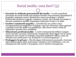 Social media: cosa fare? (5)
 Favorire le richieste provenienti dai media - I vostri contributi
personali nei social media (ad esempio tramite conversazioni riguardanti il
progetto), potranno essere sfruttati per creare un dialogo e attirare
l'attenzione di diversi soggetti, compresi i media. Se il mondo dei media vi
dovesse contattare sarebbe importante informare il tutor e lo staff.
 Gestire i commenti negativi – Considerate una critica come
un’opportunità per migliorare il dialogo e per fare chiarezza. Siate pazienti
e quando avete dei dubbi non pubblicate. Allo stesso modo evitate di
rispondere quando siete arrabbiati.
 Dimostrare professionalità - I vostri commenti dovrebbero sempre
essere corretti, accurati, amichevoli e trasparenti. Partecipate con lo stesso
approccio che avreste in analoghe situazioni pubbliche offline, come ad
esempio una conferenza o un seminario (o un’interrogazione…).
 Proteggere la privacy - Mai divulgare informazioni personali e riservate.
Ogni dichiarazione falsa, fuorviante o dannosa verrà attribuita a voi e di
conseguenza alle scuole e al progetto, con le relative conseguenze.
 
