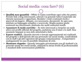 Social media: cosa fare? (6)
 Qualità non quantità - Offrite il vostro contributo ogni volta che potete.
Fornite link a blog interessanti, articoli è in generale tutto il materiale che
ritenete necessario e opportuno. Rendete i vostri contenuti ricchi e
piacevoli da leggere. Allegate, ove necessario, documenti. In ogni caso,
adottate un linguaggio semplice e scorrevole. Meglio postare pochi
contenuti ma interessanti, piuttosto che molti contenuti inutili.
 Assumere il ruolo corretto – Se siete interessati a ricoprire un ruolo
attivo nei profili ufficiali del progetto, parlatene con il tutor e lo staff. Non
assumete impegni se non siete autorizzati a farlo.
 Essere reattivi - Quando ricevete o trovate apprezzamenti nei confronti
del progetto e dell’operato del suo personale sui social media, condivideteli
con lo staff e gli altri operatori del gruppo comunicazione . Comportatevi
analogamente in caso di possibile situazione di crisi.
 Mostrare rispetto - Quando interagite privatamente con gli studenti e in
generale utenti dei social media, utilizzate lo stesso livello di professionalità
e standard delle conversazioni pubbliche.
 