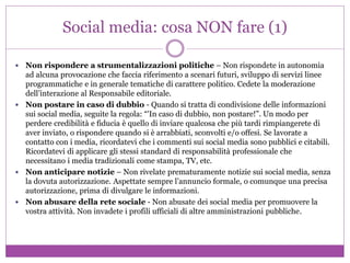 Social media: cosa NON fare (1)
 Non rispondere a strumentalizzazioni politiche – Non rispondete in autonomia
ad alcuna provocazione che faccia riferimento a scenari futuri, sviluppo di servizi linee
programmatiche e in generale tematiche di carattere politico. Cedete la moderazione
dell’interazione al Responsabile editoriale.
 Non postare in caso di dubbio - Quando si tratta di condivisione delle informazioni
sui social media, seguite la regola: “'In caso di dubbio, non postare!”. Un modo per
perdere credibilità e fiducia è quello di inviare qualcosa che più tardi rimpiangerete di
aver inviato, o rispondere quando si è arrabbiati, sconvolti e/o offesi. Se lavorate a
contatto con i media, ricordatevi che i commenti sui social media sono pubblici e citabili.
Ricordatevi di applicare gli stessi standard di responsabilità professionale che
necessitano i media tradizionali come stampa, TV, etc.
 Non anticipare notizie – Non rivelate prematuramente notizie sui social media, senza
la dovuta autorizzazione. Aspettate sempre l’annuncio formale, o comunque una precisa
autorizzazione, prima di divulgare le informazioni.
 Non abusare della rete sociale - Non abusate dei social media per promuovere la
vostra attività. Non invadete i profili ufficiali di altre amministrazioni pubbliche.
 