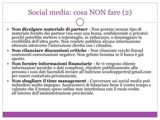 Social media: cosa NON fare (2)
 Non divulgare materiale di partner - Non postare nessun tipo di
materiale fornito dai partner (sia esso una bozza, confidenziale o privato)
perché potrebbe mettere a repentaglio, in imbarazzo, o danneggiare la
credibilità dell’altra parte. Non rendete pubblica alcuna informazione
ottenuta attraverso l'interazione diretta con i cittadini.
 Non rilanciare discussioni critiche - Non rilanciate vecchi thread
contenenti conversazioni negative. Non gettate benzina se il fuoco è già
spento.
 Non fornire informazioni finanziarie - Se vi vengono chieste
informazioni tecniche o dati complessi, chiedete pubblicamente alla
persona i suoi dati facendoli inviare all’indirizzo scuoleapperte@gmail.com
per essere contattato privatamente.
 Non sbagliare il time management - Conversare sui social media può
richiedere molto impegno. Assicuratevi di bilanciare bene il vostro tempo e
valutate che il tempo speso online non interferisca con il ruolo svolto
all’interno dell’amministrazione provinciale.
 