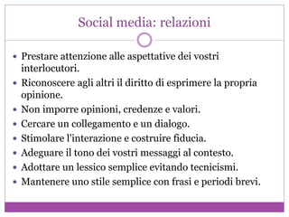 Social media: relazioni
 Prestare attenzione alle aspettative dei vostri
interlocutori.
 Riconoscere agli altri il diritto di esprimere la propria
opinione.
 Non imporre opinioni, credenze e valori.
 Cercare un collegamento e un dialogo.
 Stimolare l'interazione e costruire fiducia.
 Adeguare il tono dei vostri messaggi al contesto.
 Adottare un lessico semplice evitando tecnicismi.
 Mantenere uno stile semplice con frasi e periodi brevi.
 