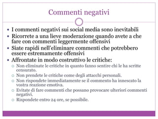 Commenti negativi
 I commenti negativi sui social media sono inevitabili
 Ricorrete a una lieve moderazione quando avete a che
fare con commenti leggermente offensivi
 Siate rapidi nell’eliminare commenti che potrebbero
essere estremamente offensivi
 Affrontate in modo costruttivo le critiche:
 Non eliminate le critiche in quanto fanno sentire chi le ha scritte
censurato.
 Non prendete le critiche come degli attacchi personali.
 Non rispondete immediatamente se il commento ha innescato la
vostra reazione emotiva.
 Evitate di fare commenti che possano provocare ulteriori commenti
negativi.
 Rispondete entro 24 ore, se possibile.
 