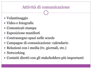 Attività di comunicazione
 Volantinaggio
 Video e fotografie
 Comunicati stampa
 Esposizione manifesti
 Contrassegno spazi nelle scuole
 Campagne di comunicazione: calendario
 Relazioni con i media (tv, giornali, etc.)
 Networking
 Contatti diretti con gli stakeholders più importanti
 